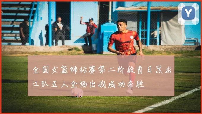 全国女篮锦标赛第二阶段首日黑龙江队五人全场出战成功夺胜
