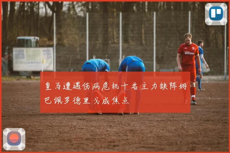 皇马遭遇伤病危机十名主力缺阵姆巴佩罗德里戈成焦点