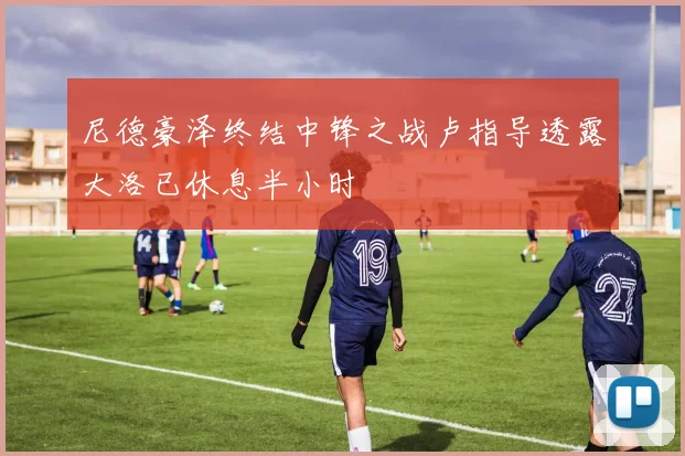 尼德豪泽终结中锋之战卢指导透露大洛已休息半小时