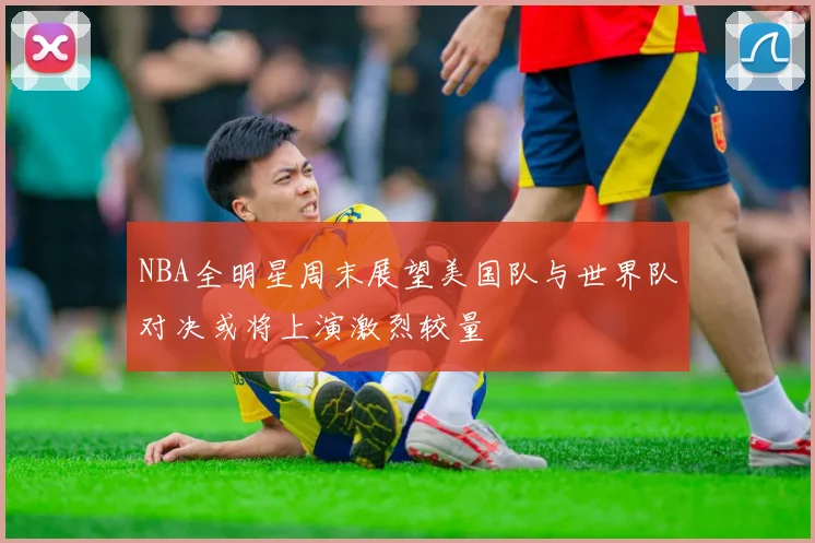 NBA全明星周末展望美国队与世界队对决或将上演激烈较量