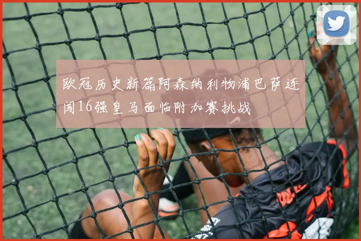 欧冠历史新篇阿森纳利物浦巴萨连闯16强皇马面临附加赛挑战
