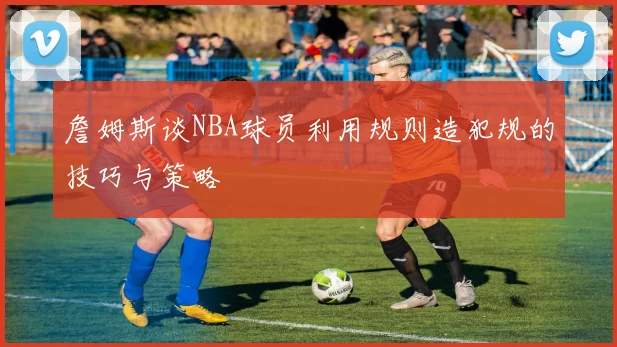 詹姆斯谈NBA球员利用规则造犯规的技巧与策略