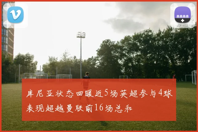 库尼亚状态回暖近5场英超参与4球表现超越曼联前16场总和