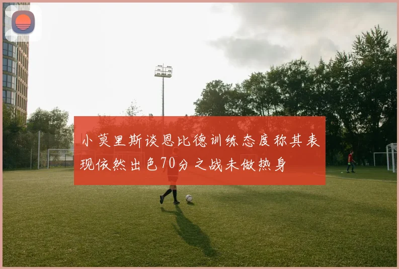 小莫里斯谈恩比德训练态度称其表现依然出色70分之战未做热身