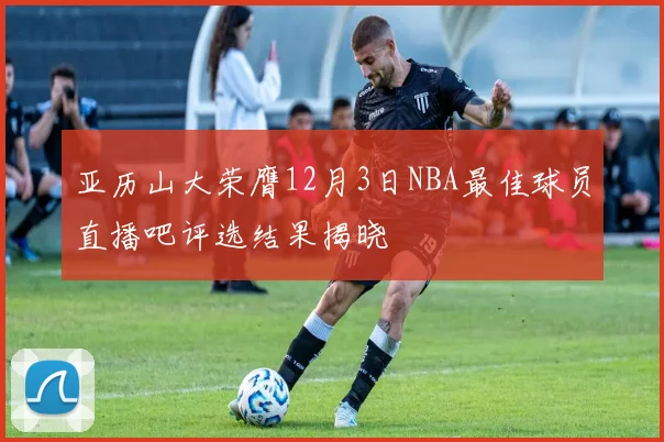 亚历山大荣膺12月3日NBA最佳球员直播吧评选结果揭晓