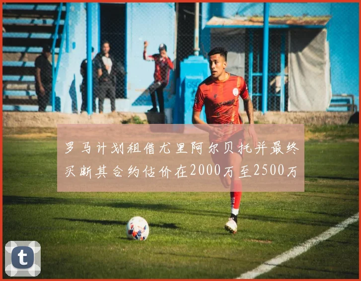罗马计划租借尤里阿尔贝托并最终买断其合约估价在2000万至2500万欧元之间