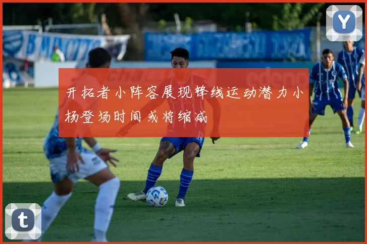 开拓者小阵容展现锋线运动潜力小杨登场时间或将缩减