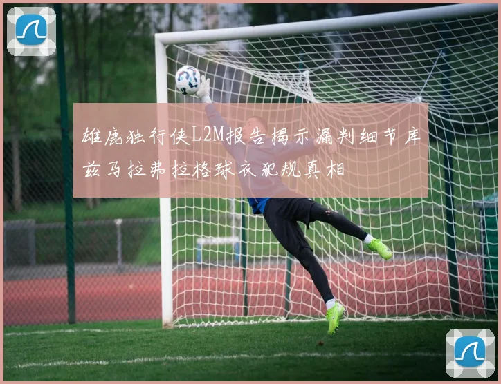 雄鹿独行侠L2M报告揭示漏判细节库兹马拉弗拉格球衣犯规真相