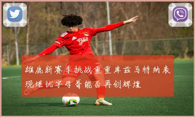 雄鹿新赛季挑战重重库兹马特纳表现堪忧字母哥能否再创辉煌