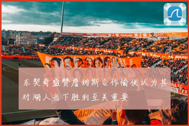 东契奇盛赞詹姆斯合作愉快认为其对湖人当下胜利至关重要
