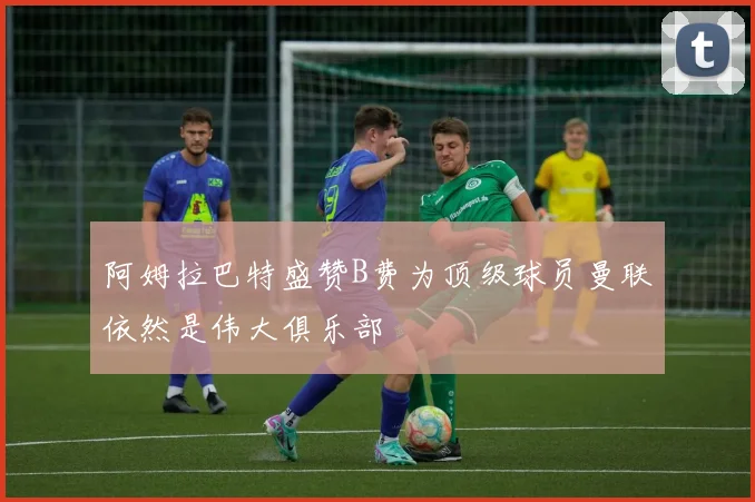 阿姆拉巴特盛赞B费为顶级球员曼联依然是伟大俱乐部