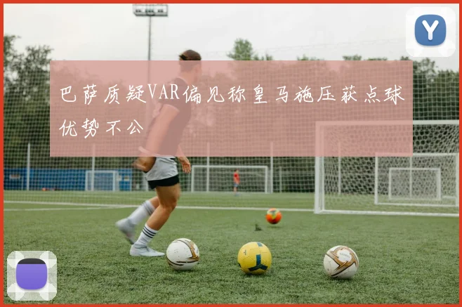 巴萨质疑VAR偏见称皇马施压获点球优势不公
