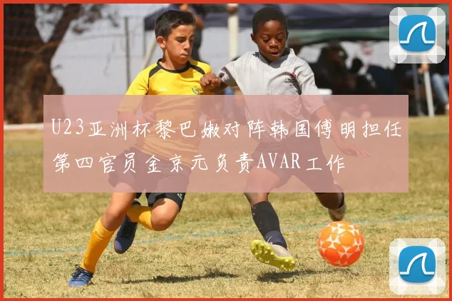 U23亚洲杯黎巴嫩对阵韩国傅明担任第四官员金京元负责AVAR工作