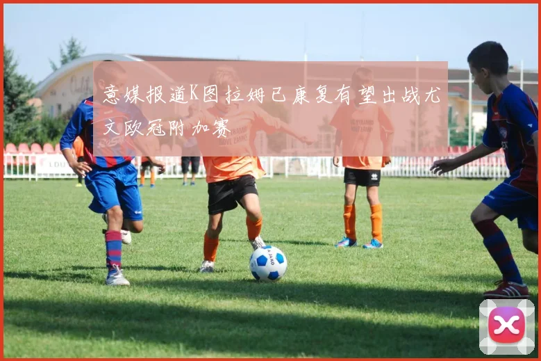 意媒报道K图拉姆已康复有望出战尤文欧冠附加赛