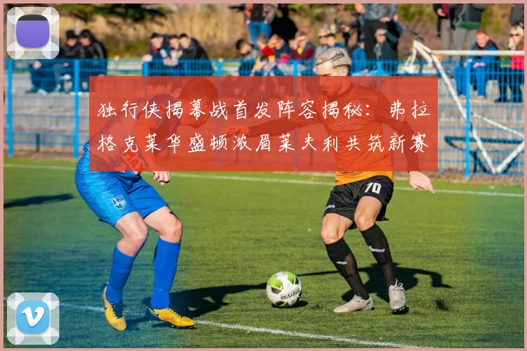 独行侠揭幕战首发阵容揭秘：弗拉格克莱华盛顿浓眉莱夫利共筑新赛季希望