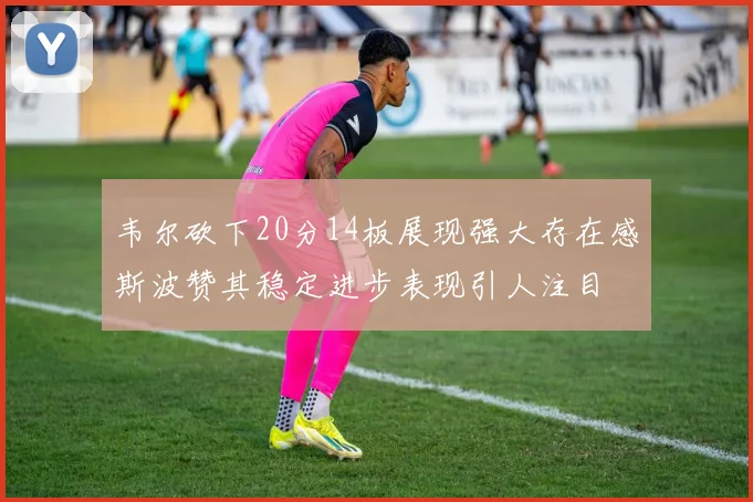 韦尔砍下20分14板展现强大存在感斯波赞其稳定进步表现引人注目