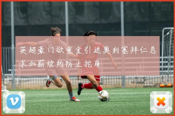 英超豪门欲重金引进奥利塞拜仁急求加薪续约防止挖角