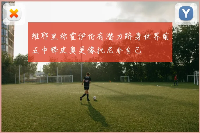 维耶里称霍伊伦有潜力跻身世界前五中锋皮奥更像托尼非自己