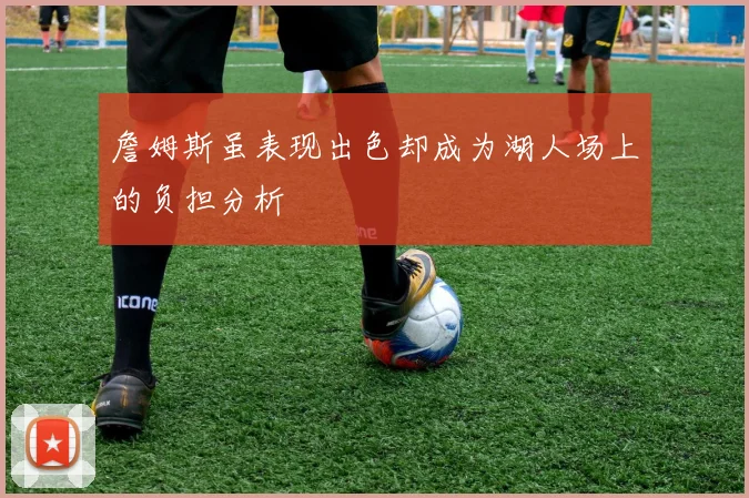 詹姆斯虽表现出色却成为湖人场上的负担分析