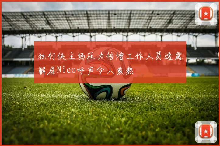 独行侠主场压力倍增工作人员透露解雇Nico呼声令人煎熬