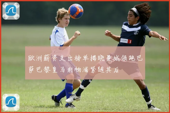 欧洲薪资支出榜单揭晓曼城领跑巴萨巴黎皇马利物浦紧随其后