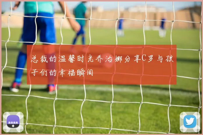 总裁的温馨时光乔治娜分享C罗与孩子们的幸福瞬间