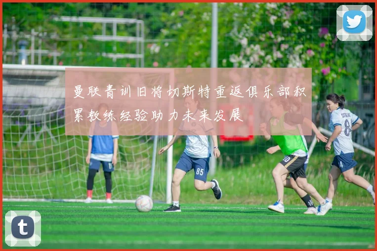 曼联青训旧将切斯特重返俱乐部积累教练经验助力未来发展